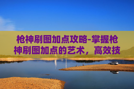 枪神刷图加点攻略-掌握枪神刷图加点的艺术，高效技能组合与策略