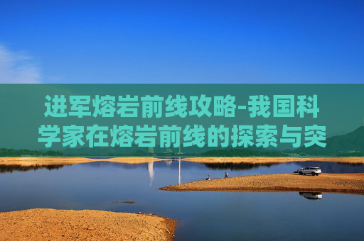 进军熔岩前线攻略-我国科学家在熔岩前线的探索与突破