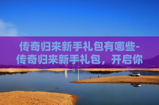 传奇归来新手礼包有哪些-传奇归来新手礼包，开启你的游戏之旅