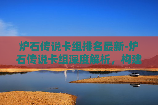 炉石传说卡组排名最新-炉石传说卡组深度解析，构建你的不败之阵