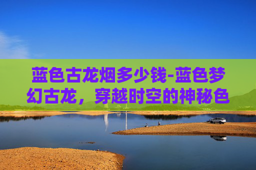 蓝色古龙烟多少钱-蓝色梦幻古龙，穿越时空的神秘色彩