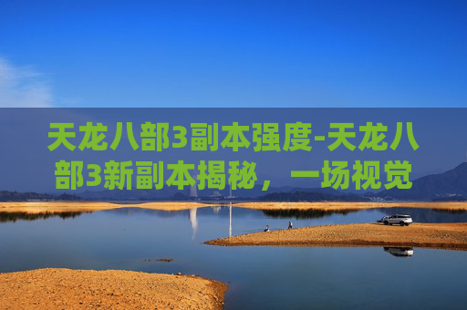 天龙八部3副本强度-天龙八部3新副本揭秘，一场视觉与策略的盛宴