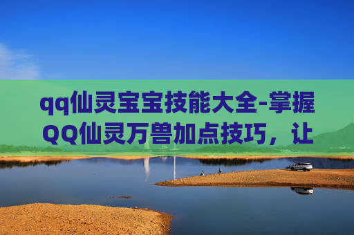 qq仙灵宝宝技能大全-掌握QQ仙灵万兽加点技巧，让你的宠物成为游戏中的佼佼者