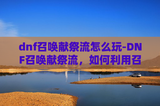 dnf召唤献祭流怎么玩-DNF召唤献祭流，如何利用召唤技能实现高输出与高效率
