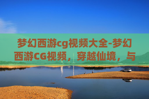 梦幻西游cg视频大全-梦幻西游CG视频，穿越仙境，与三界英豪共舞