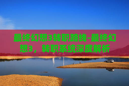 最终幻想3转职路线-最终幻想3，转职系统深度解析