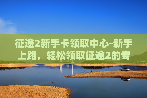 征途2新手卡领取中心-新手上路，轻松领取征途2的专属福利——新手卡