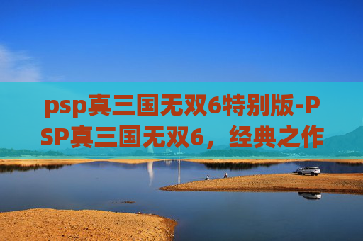 psp真三国无双6特别版-PSP真三国无双6，经典之作的现代演绎
