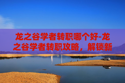 龙之谷学者转职哪个好-龙之谷学者转职攻略，解锁新角色的奥秘