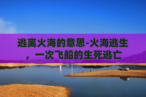 逃离火海的意思-火海逃生，一次飞船的生死逃亡