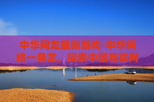 中华网龙最新游戏-中华网络一条龙，探索中国互联网的崛起与未来