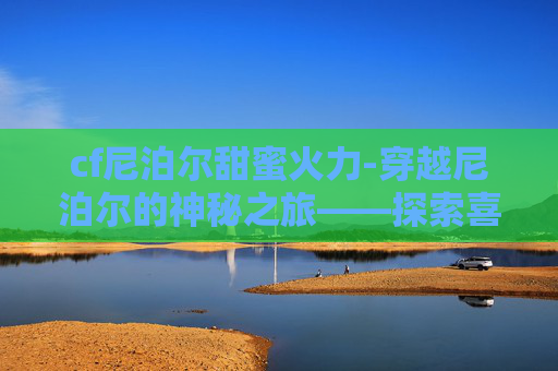cf尼泊尔甜蜜火力-穿越尼泊尔的神秘之旅——探索喜马拉雅山脉下的隐秘天堂
