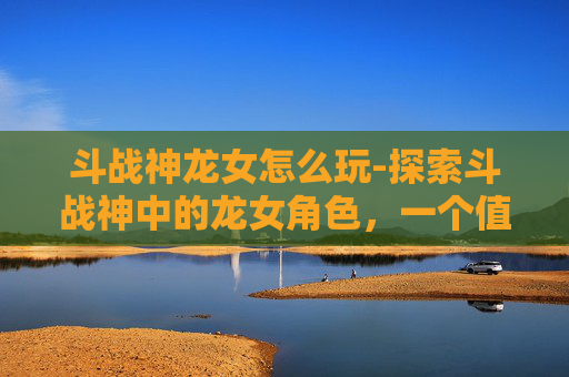 斗战神龙女怎么玩-探索斗战神中的龙女角色，一个值得深入体验的奇幻之旅