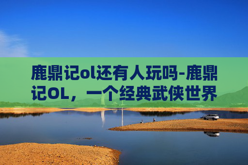 鹿鼎记ol还有人玩吗-鹿鼎记OL，一个经典武侠世界的游戏体验