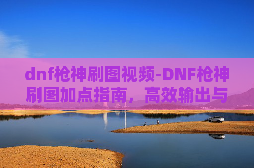 dnf枪神刷图视频-DNF枪神刷图加点指南，高效输出与策略选择