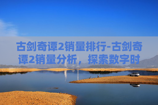 古剑奇谭2销量排行-古剑奇谭2销量分析,探索数字时代的游戏市场 古剑奇谭2销量排行-古剑奇谭2销量分析,探索数字时代的游戏市场