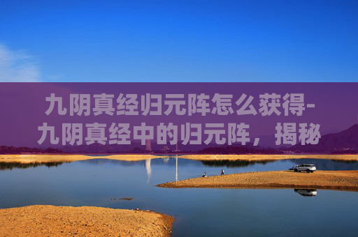 九阴真经归元阵怎么获得-九阴真经中的归元阵，揭秘其神秘与威力