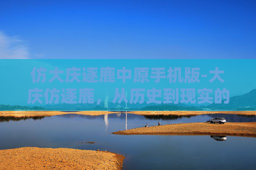 仿大庆逐鹿中原手机版-大庆仿逐鹿,从历史到现实的文化传承与创新 仿大庆逐鹿中原手机版-大庆仿逐鹿,从历史到现实的文化传承与创新