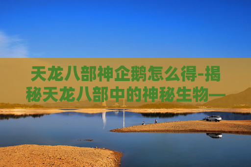天龙八部神企鹅怎么得-揭秘天龙八部中的神秘生物——神企鹅