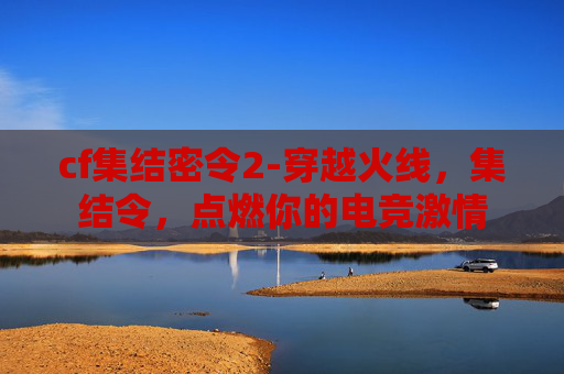 cf集结密令2-穿越火线，集结令，点燃你的电竞激情