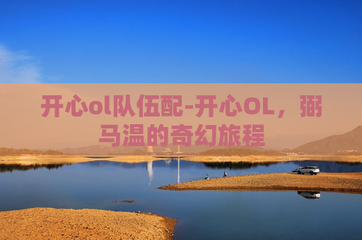 开心ol队伍配-开心OL,弼马温的奇幻旅程 开心ol队伍配-开心OL,弼马温的奇幻旅程