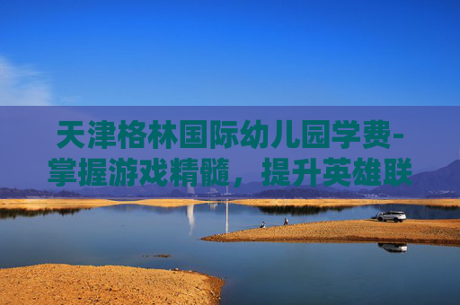 天津格林国际幼儿园学费-掌握游戏精髓,提升英雄联盟猴子角色的加点策略 天津格林国际幼儿园学费-掌握游戏精髓,提升英雄联盟猴子角色的加点策略