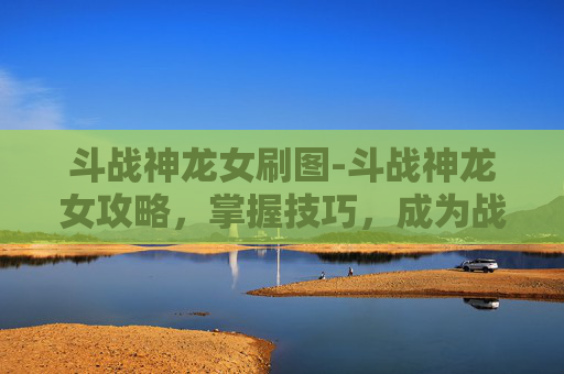 斗战神龙女刷图-斗战神龙女攻略，掌握技巧，成为战场的主宰者