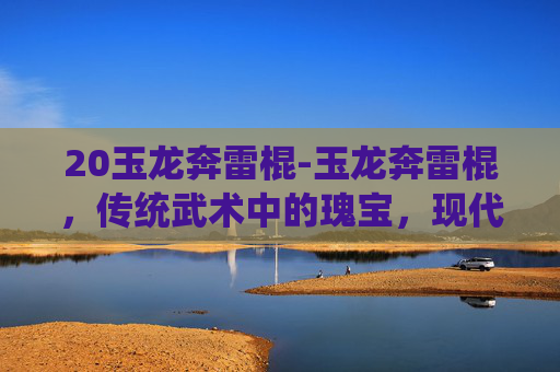 20玉龙奔雷棍-玉龙奔雷棍，传统武术中的瑰宝，现代武术训练的利器