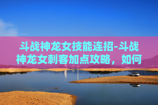 斗战神龙女技能连招-斗战神龙女刺客加点攻略，如何最大化你的输出与生存能力