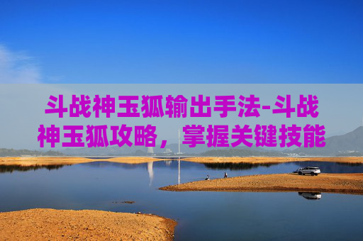 斗战神玉狐输出手法-斗战神玉狐攻略，掌握关键技能与战斗策略