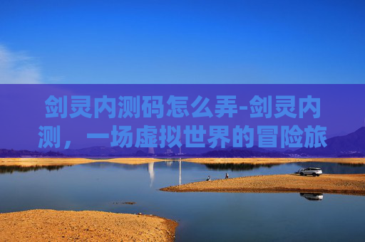 剑灵内测码怎么弄-剑灵内测，一场虚拟世界的冒险旅程