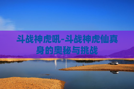 斗战神虎吼-斗战神虎仙真身的奥秘与挑战