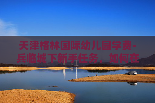 天津格林国际幼儿园学费-兵临城下新手任务，如何在战场上生存并取得胜利