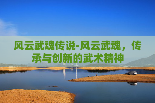 风云武魂传说-风云武魂，传承与创新的武术精神