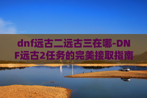 dnf远古二远古三在哪-DNF远古2任务的完美接取指南