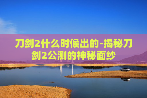 刀剑2什么时候出的-揭秘刀剑2公测的神秘面纱 刀剑2什么时候出的-揭秘刀剑2公测的神秘面纱