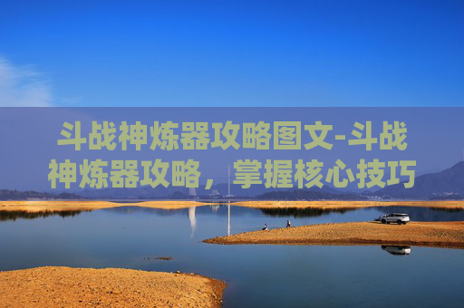 斗战神炼器攻略图文-斗战神炼器攻略,掌握核心技巧,打造最强装备 斗战神炼器攻略图文-斗战神炼器攻略,掌握核心技巧,打造最强装备