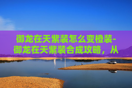 御龙在天紫装怎么变橙装-御龙在天紫装合成攻略，从新手到高手的必知技巧