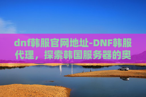 dnf韩服官网地址-DNF韩服代理，探索韩国服务器的奥秘