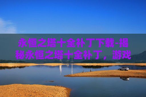 永恒之塔十全补丁下载-揭秘永恒之塔十全补丁，游戏性能的全面提升