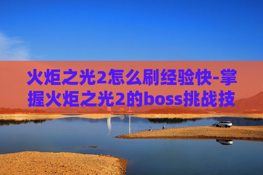 火炬之光2怎么刷经验快-掌握火炬之光2的boss挑战技巧，轻松刷取丰厚奖励