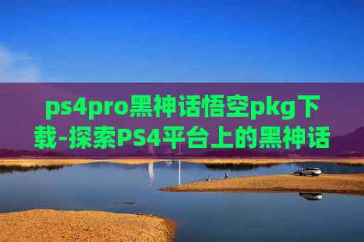 ps4pro黑神话悟空pkg下载-探索PS4平台上的黑神话，悟空——一个充满挑战与机遇的游戏世界
