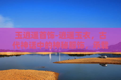 玉逍遥首饰-逍遥玉衣，古代神话中的神秘服饰，承载着无尽的传说与想象