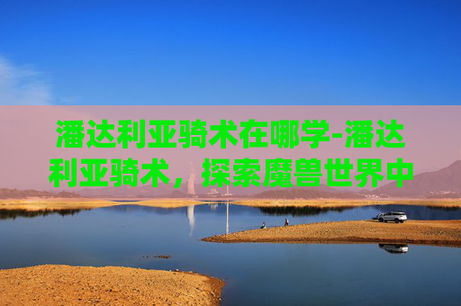 潘达利亚骑术在哪学-潘达利亚骑术，探索魔兽世界中的独特坐骑系统