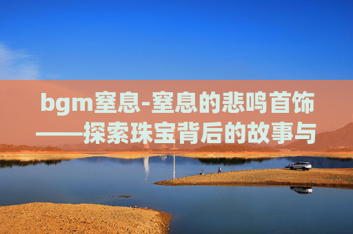 bgm窒息-窒息的悲鸣首饰——探索珠宝背后的故事与情感