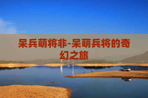 呆兵萌将非-呆萌兵将的奇幻之旅