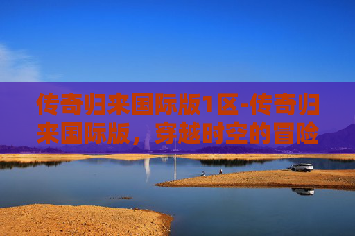 传奇归来国际版1区-传奇归来国际版,穿越时空的冒险与荣耀 传奇归来国际版1区-传奇归来国际版,穿越时空的冒险与荣耀