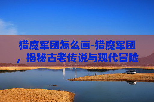 猎魔军团怎么画-猎魔军团，揭秘古老传说与现代冒险的交织