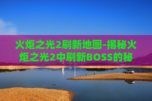 火炬之光2刷新地图-揭秘火炬之光2中刷新BOSS的秘诀