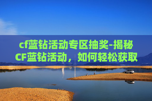 cf蓝钻活动专区抽奖-揭秘CF蓝钻活动，如何轻松获取并享受游戏乐趣
